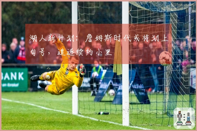 湖人新计划：詹姆斯时代或将划上句号，追逐续约小里