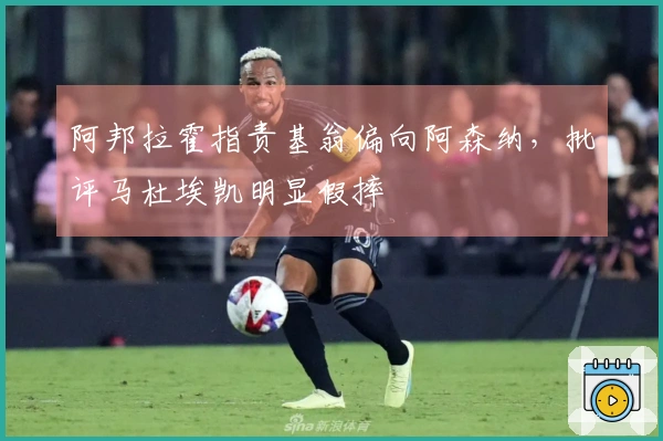 阿邦拉霍指责基翁偏向阿森纳，批评马杜埃凯明显假摔