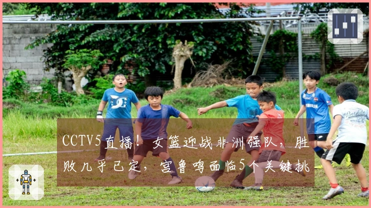 CCTV5直播！女篮迎战非洲强队，胜败几乎已定，宫鲁鸣面临5个关键挑战