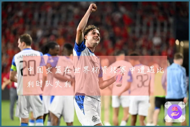 中国女篮在世界杯资格赛中遭遇比利时队失利