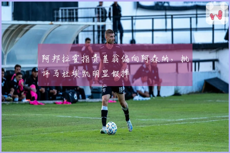 阿邦拉霍指责基翁偏向阿森纳，批评马杜埃凯明显假摔
