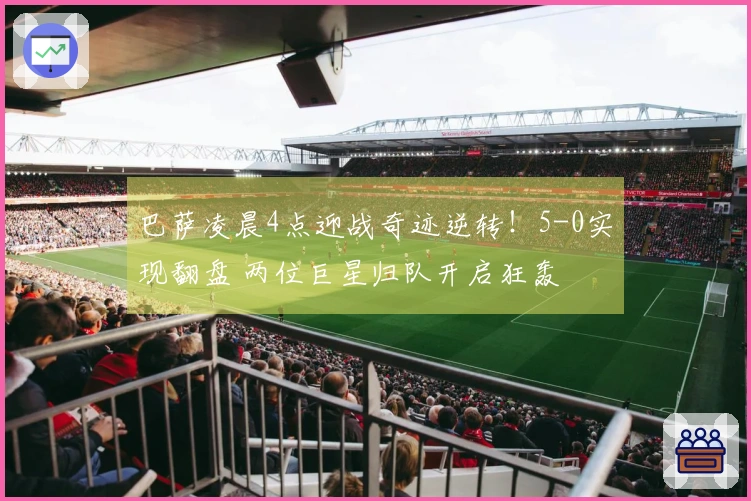 巴萨凌晨4点迎战奇迹逆转！5-0实现翻盘 两位巨星归队开启狂轰