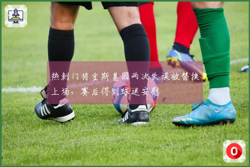 热刺门将金斯基因两次失误被替换上场，赛后得到球迷安慰