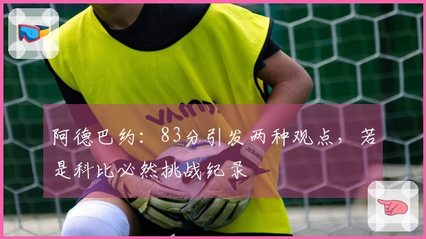 阿德巴约：83分引发两种观点，若是科比必然挑战纪录