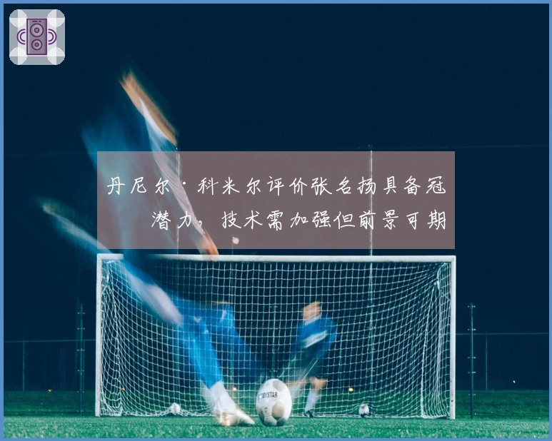 丹尼尔·科米尔评价张名扬具备冠军潜力，技术需加强但前景可期