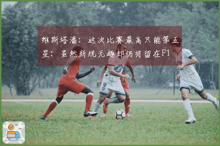 维斯塔潘：这次比赛最高只能第五星；虽然新规无趣却仍将留在F1