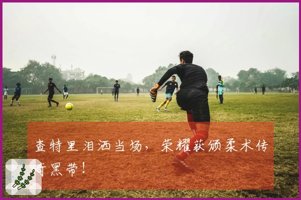 查特里泪洒当场，荣耀获颁柔术传奇黑带！