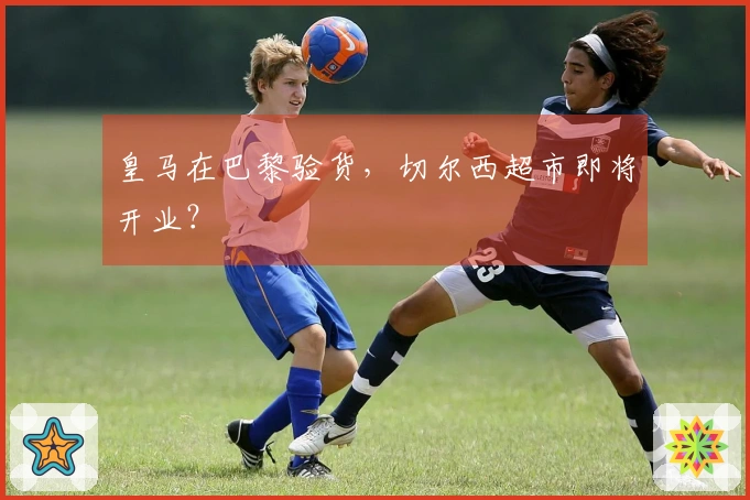 皇马在巴黎验货，切尔西超市即将开业？