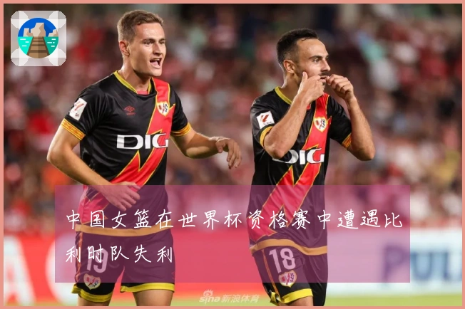 中国女篮在世界杯资格赛中遭遇比利时队失利