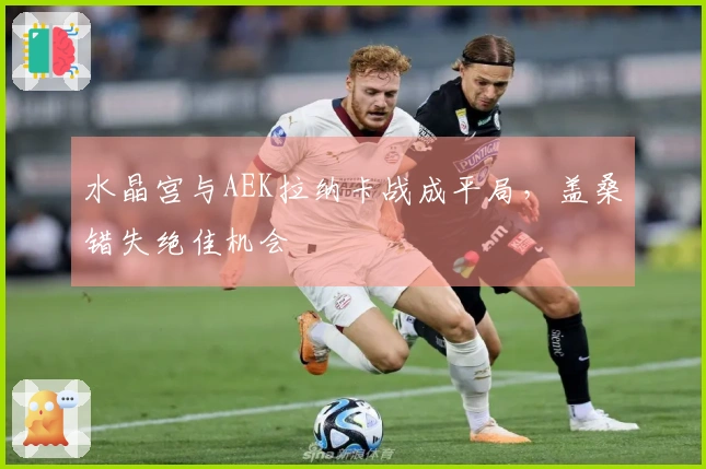 水晶宫与AEK拉纳卡战成平局，盖桑错失绝佳机会