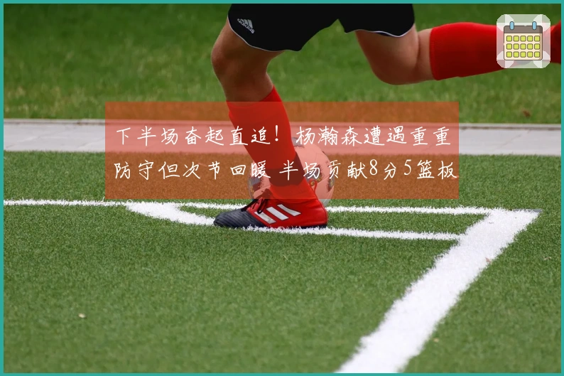 下半场奋起直追!杨瀚森遭遇重重防守但次节回暖 半场贡献8分5篮板1盖帽