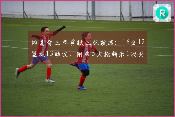 约基奇三节贡献三双数据：16分12篮板13助攻，附带5次抢断和1次封盖